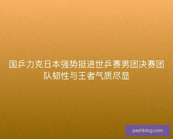 国乒力克日本强势挺进世乒赛男团决赛团队韧性与王者气质尽显