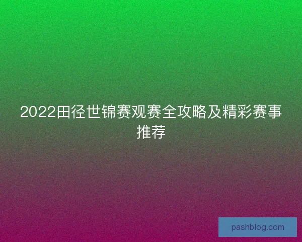 2022田径世锦赛观赛全攻略及精彩赛事推荐