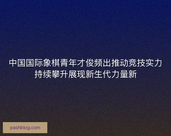 中国国际象棋青年才俊频出推动竞技实力持续攀升展现新生代力量新
