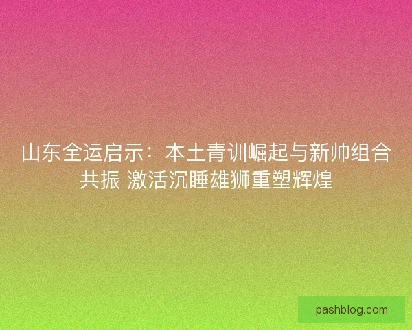 山东全运启示：本土青训崛起与新帅组合共振 激活沉睡雄狮重塑辉煌