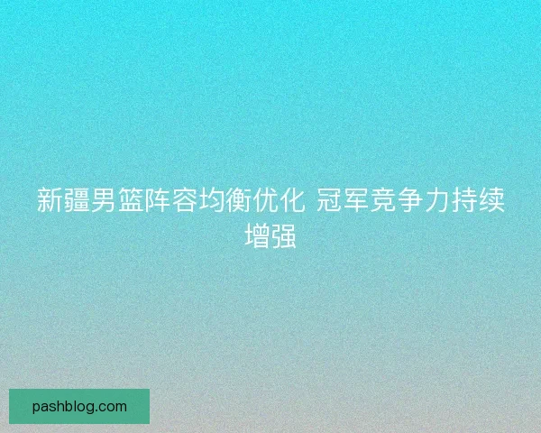 新疆男篮阵容均衡优化 冠军竞争力持续增强