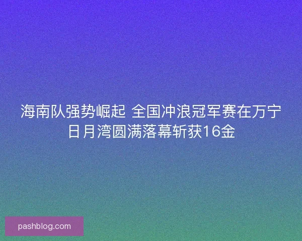 海南队强势崛起 全国冲浪冠军赛在万宁日月湾圆满落幕斩获16金
