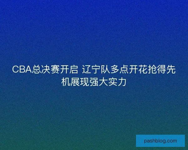 CBA总决赛开启 辽宁队多点开花抢得先机展现强大实力