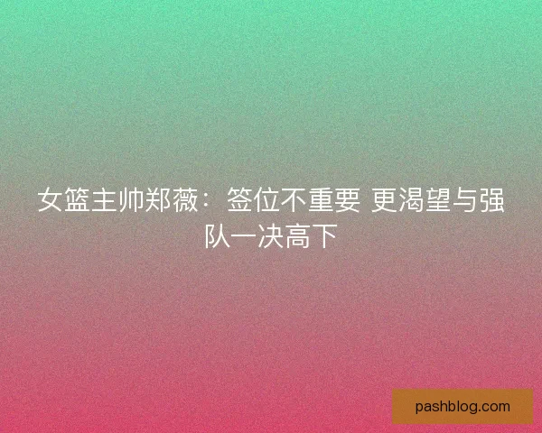 女篮主帅郑薇：签位不重要 更渴望与强队一决高下
