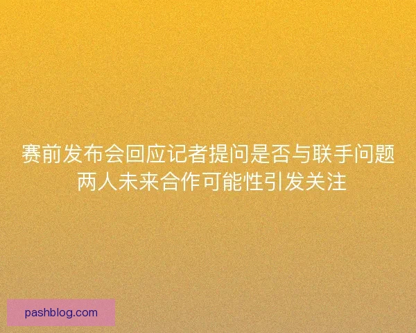 赛前发布会回应记者提问是否与联手问题 两人未来合作可能性引发关注