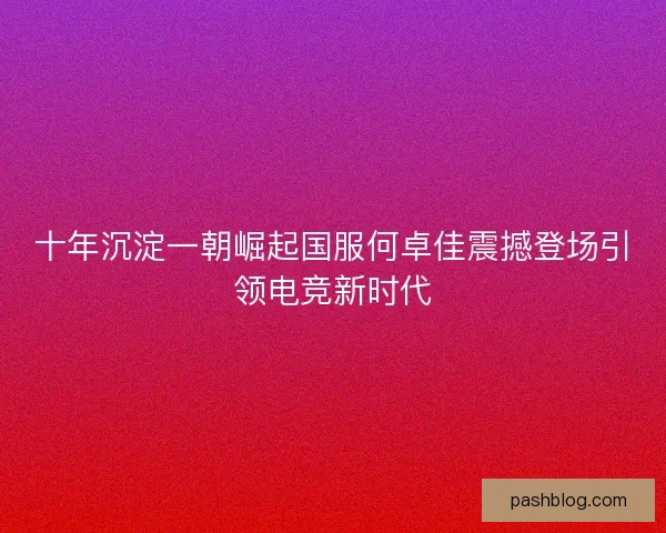 十年沉淀一朝崛起国服何卓佳震撼登场引领电竞新时代