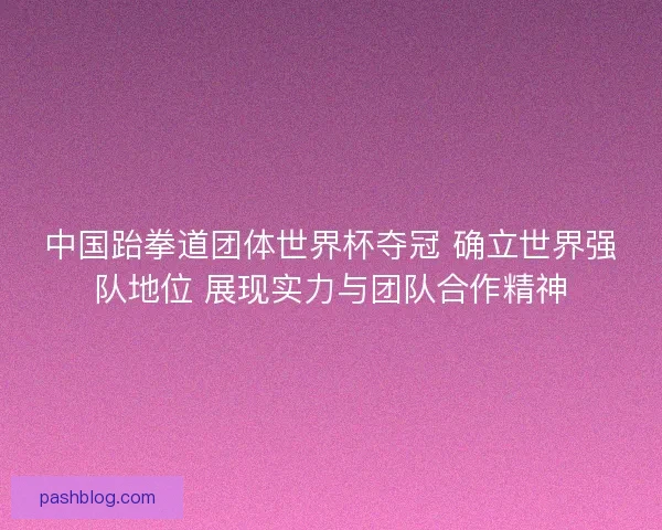 中国跆拳道团体世界杯夺冠 确立世界强队地位 展现实力与团队合作精神