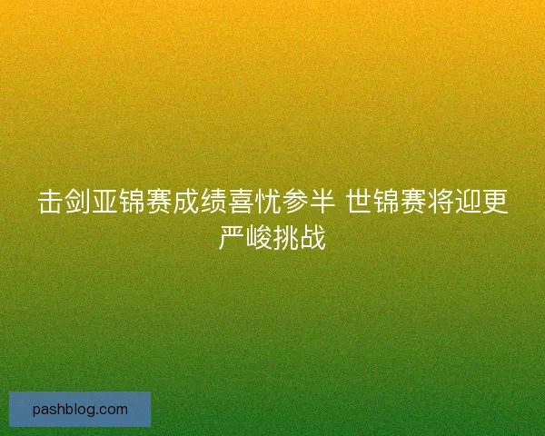 击剑亚锦赛成绩喜忧参半 世锦赛将迎更严峻挑战