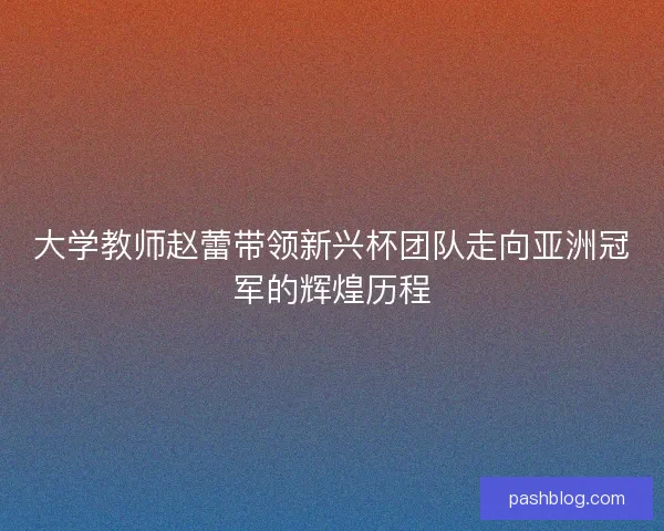 大学教师赵蕾带领新兴杯团队走向亚洲冠军的辉煌历程